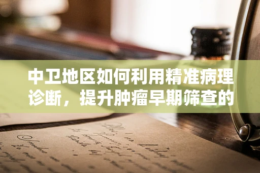 中卫地区如何利用精准病理诊断，提升肿瘤早期筛查的效率？
