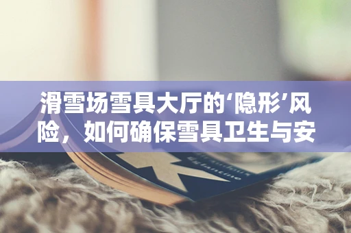 滑雪场雪具大厅的‘隐形’风险，如何确保雪具卫生与安全？