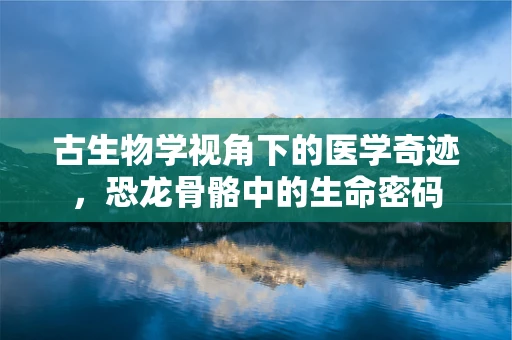 古生物学视角下的医学奇迹，恐龙骨骼中的生命密码