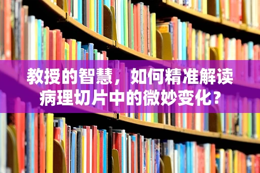 教授的智慧，如何精准解读病理切片中的微妙变化？