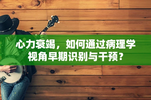 心力衰竭，如何通过病理学视角早期识别与干预？