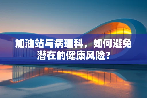 加油站与病理科，如何避免潜在的健康风险？