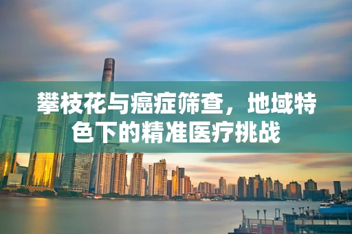 攀枝花与癌症筛查，地域特色下的精准医疗挑战
