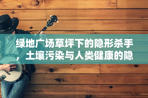 绿地广场草坪下的隐形杀手，土壤污染与人类健康的隐秘联系