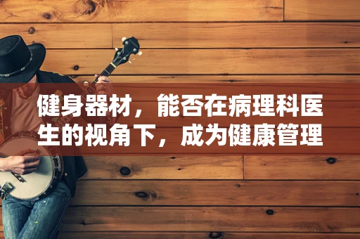 健身器材，能否在病理科医生的视角下，成为健康管理的‘双刃剑’？