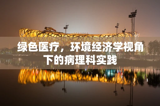 绿色医疗，环境经济学视角下的病理科实践