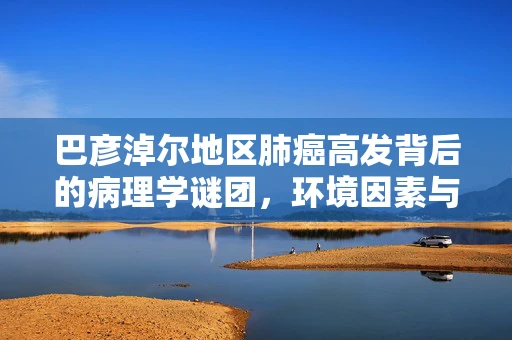巴彦淖尔地区肺癌高发背后的病理学谜团，环境因素与遗传易感性的交织
