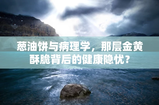 葱油饼与病理学，那层金黄酥脆背后的健康隐忧？
