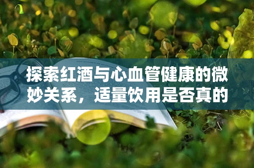 探索红酒与心血管健康的微妙关系，适量饮用是否真的有益？