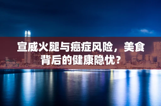 宣威火腿与癌症风险，美食背后的健康隐忧？