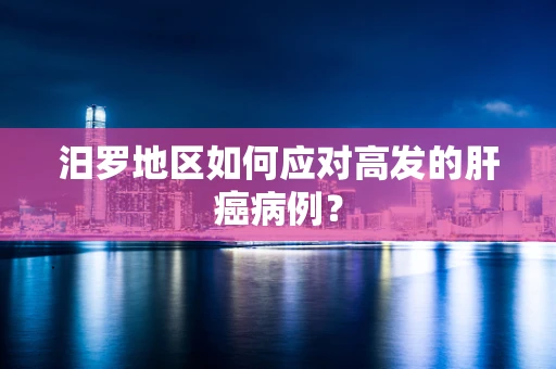 汨罗地区如何应对高发的肝癌病例？