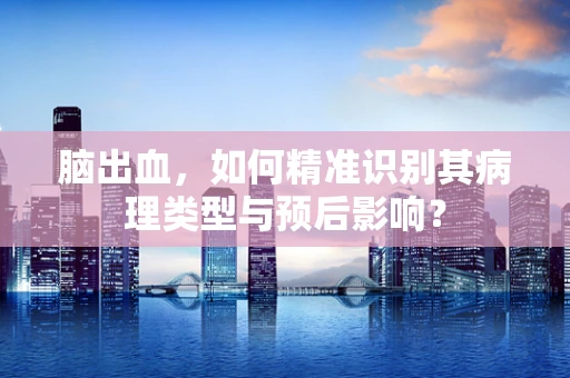 脑出血，如何精准识别其病理类型与预后影响？