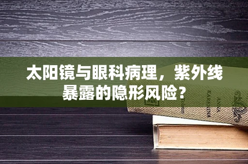 太阳镜与眼科病理，紫外线暴露的隐形风险？