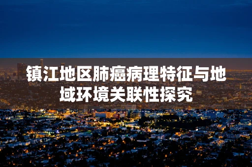 镇江地区肺癌病理特征与地域环境关联性探究