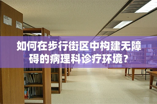 如何在步行街区中构建无障碍的病理科诊疗环境？