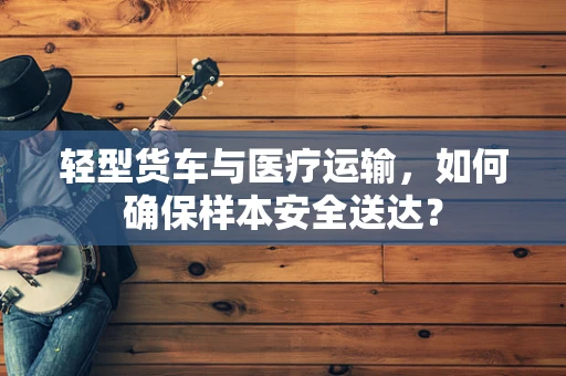 轻型货车与医疗运输，如何确保样本安全送达？