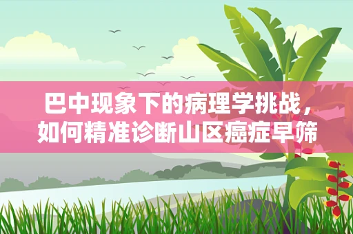 巴中现象下的病理学挑战，如何精准诊断山区癌症早筛？