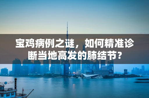 宝鸡病例之谜，如何精准诊断当地高发的肺结节？