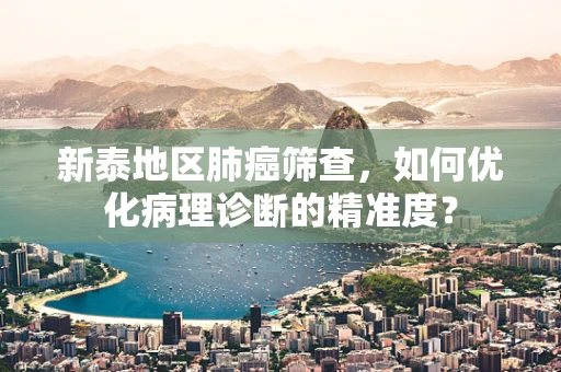 新泰地区肺癌筛查，如何优化病理诊断的精准度？