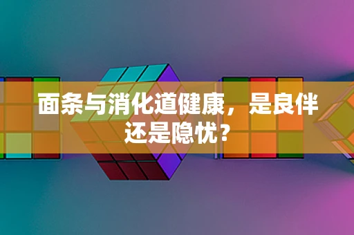 面条与消化道健康，是良伴还是隐忧？