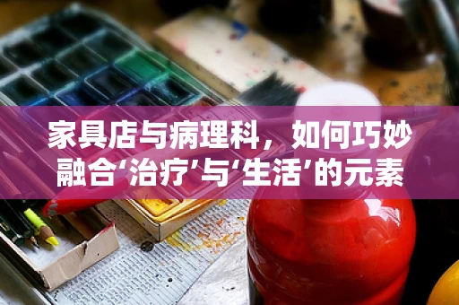 家具店与病理科，如何巧妙融合‘治疗’与‘生活’的元素？