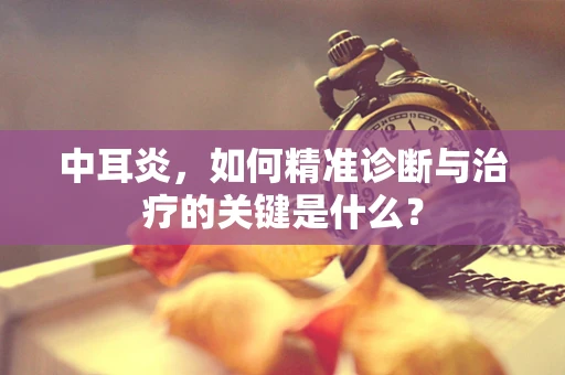 中耳炎，如何精准诊断与治疗的关键是什么？