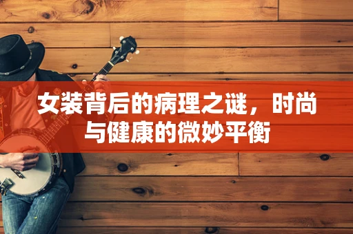 女装背后的病理之谜，时尚与健康的微妙平衡