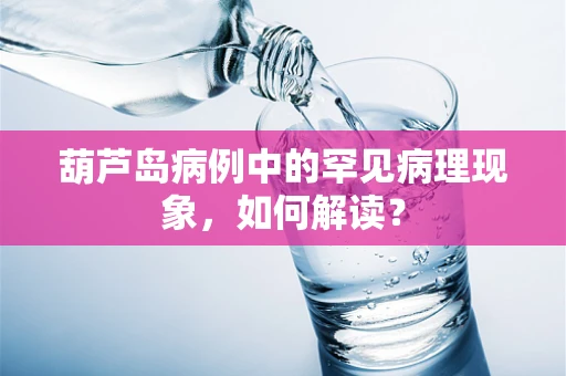 葫芦岛病例中的罕见病理现象，如何解读？