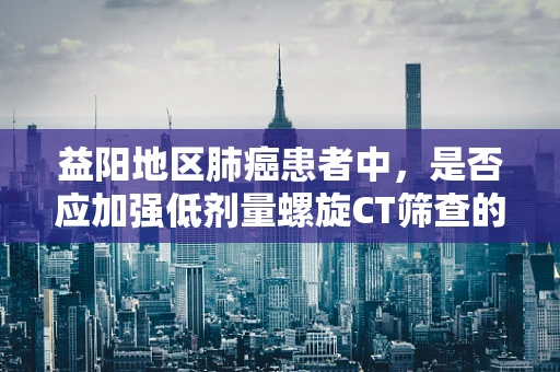 益阳地区肺癌患者中，是否应加强低剂量螺旋CT筛查的普及？