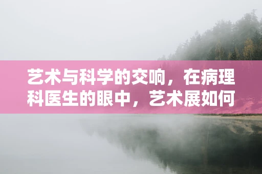 艺术与科学的交响，在病理科医生的眼中，艺术展如何揭示生命的奥秘？