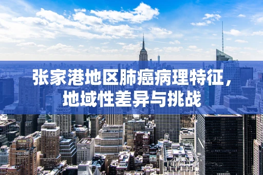 张家港地区肺癌病理特征，地域性差异与挑战