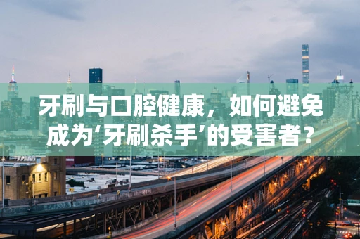 牙刷与口腔健康，如何避免成为‘牙刷杀手’的受害者？