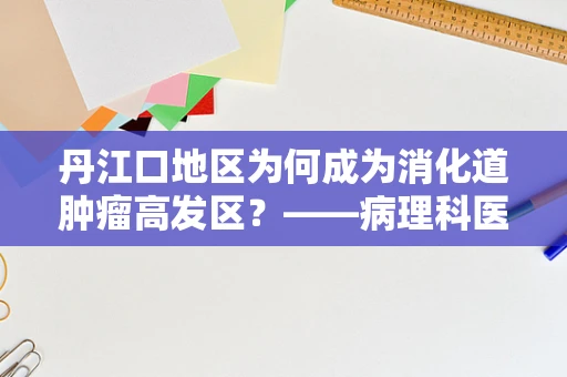 丹江口地区为何成为消化道肿瘤高发区？——病理科医生的视角