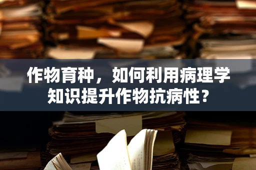 作物育种，如何利用病理学知识提升作物抗病性？