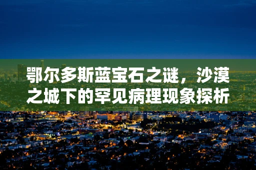 鄂尔多斯蓝宝石之谜，沙漠之城下的罕见病理现象探析