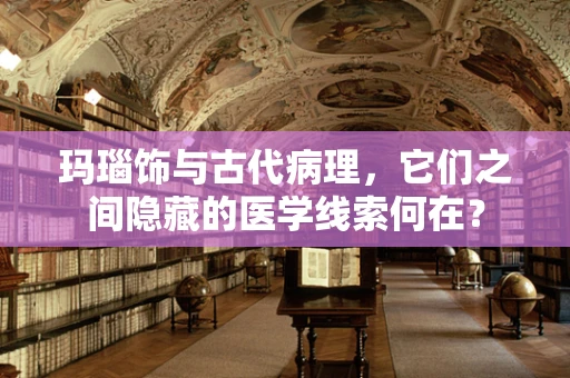 玛瑙饰与古代病理，它们之间隐藏的医学线索何在？