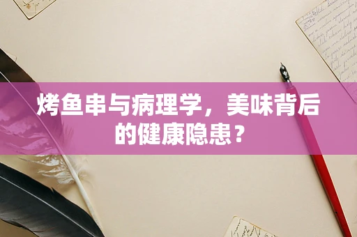 烤鱼串与病理学，美味背后的健康隐患？