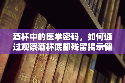 酒杯中的医学密码，如何通过观察酒杯底部残留揭示健康线索？