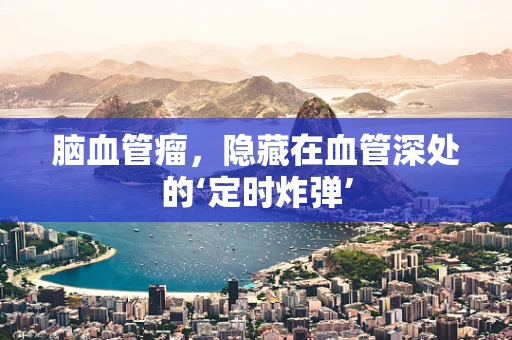 脑血管瘤，隐藏在血管深处的‘定时炸弹’