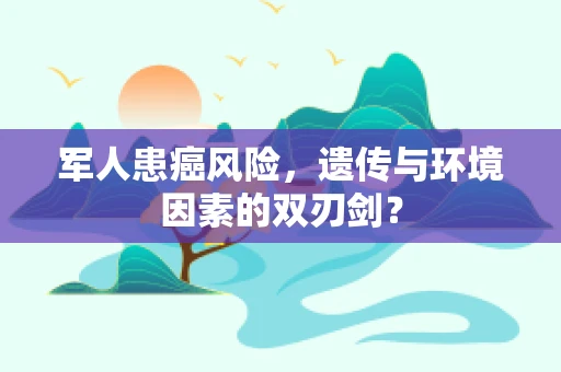 军人患癌风险，遗传与环境因素的双刃剑？
