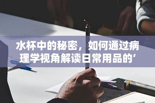 水杯中的秘密，如何通过病理学视角解读日常用品的‘健康信号’？
