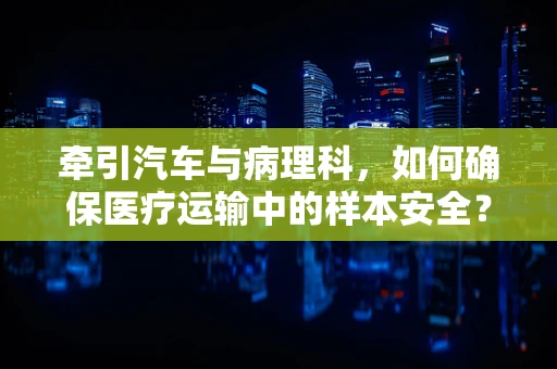 牵引汽车与病理科，如何确保医疗运输中的样本安全？