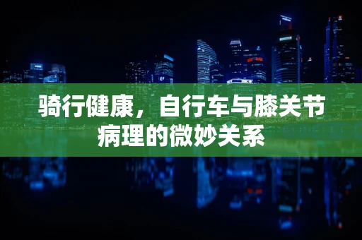 骑行健康，自行车与膝关节病理的微妙关系