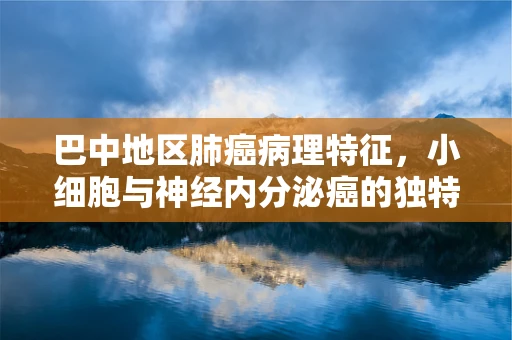 巴中地区肺癌病理特征，小细胞与神经内分泌癌的独特性探讨