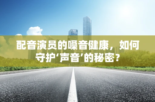配音演员的嗓音健康，如何守护‘声音’的秘密？