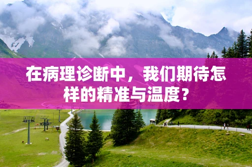 在病理诊断中，我们期待怎样的精准与温度？