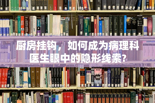 厨房挂钩，如何成为病理科医生眼中的隐形线索?