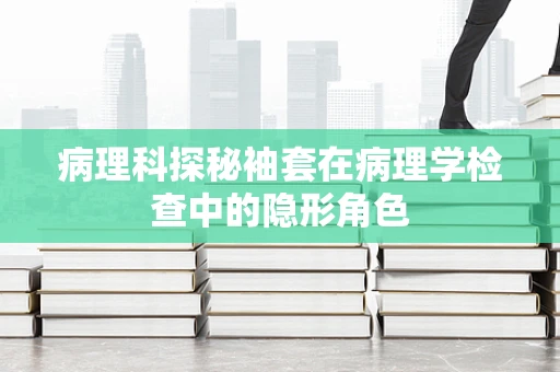 病理科探秘袖套在病理学检查中的隐形角色