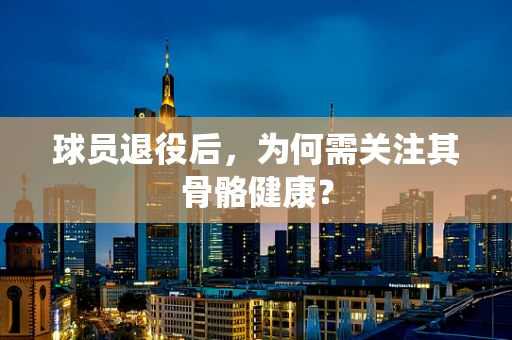 球员退役后，为何需关注其骨骼健康？