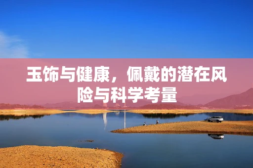 玉饰与健康，佩戴的潜在风险与科学考量